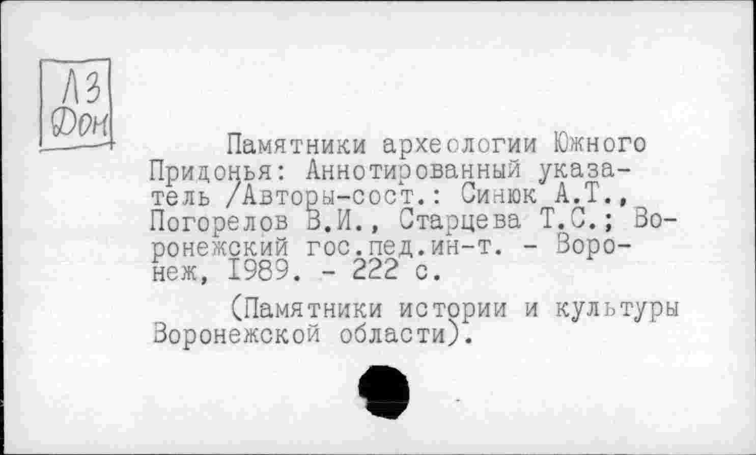 ﻿лз (Dm ___—- •
Старцева Т.С.; Во-
Памятники археологии Южного Прицонья: Аннотированный указатель /Авторы-сост.: Синюк А.Т., Погорелов З.И., Старцева Т.С.; ронежский гос.пед.ин-т. - Воронеж, 1989. - 222 с.
(Памятники истории и культуры Воронежской области).